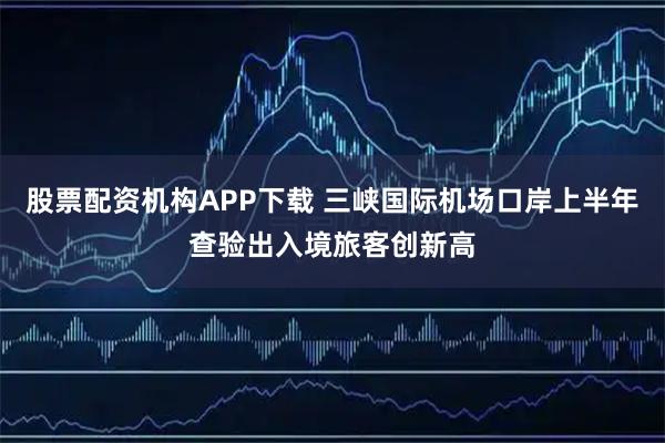 股票配资机构APP下载 三峡国际机场口岸上半年查验出入境旅客创新高