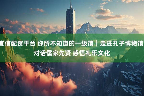 宜信配资平台 你所不知道的一级馆｜走进孔子博物馆：对话儒家先贤 感悟礼乐文化