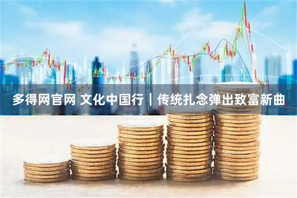 多得网官网 文化中国行｜传统扎念弹出致富新曲
