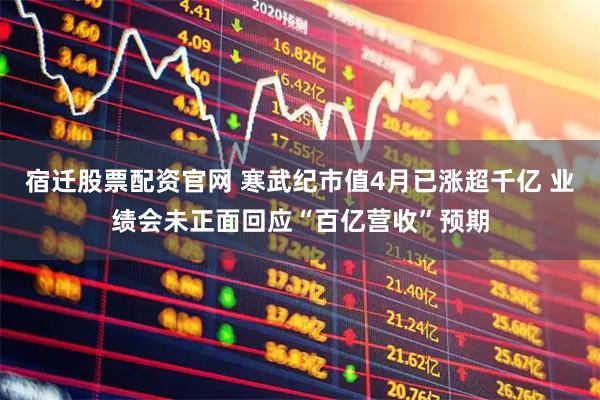 宿迁股票配资官网 寒武纪市值4月已涨超千亿 业绩会未正面回应“百亿营收”预期