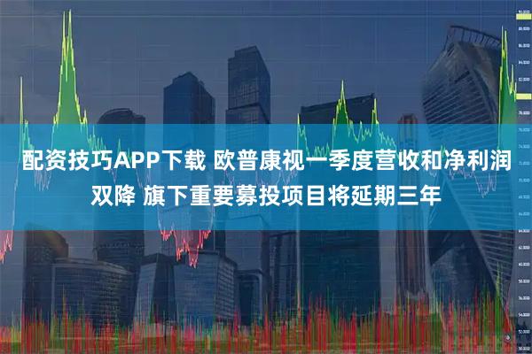 配资技巧APP下载 欧普康视一季度营收和净利润双降 旗下重要募投项目将延期三年